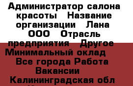 Администратор салона красоты › Название организации ­ Лана, ООО › Отрасль предприятия ­ Другое › Минимальный оклад ­ 1 - Все города Работа » Вакансии   . Калининградская обл.,Калининград г.